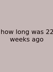 How Long Was 22 Weeks Ago