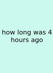 How Long Was 4 Hours Ago