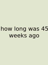 How Long Was 45 Weeks Ago