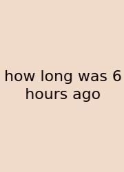 How Long Was 6 Hours Ago