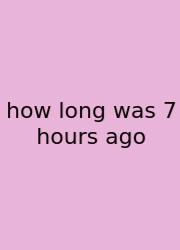 How Long Was 7 Hours Ago