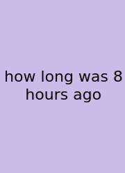 How Long Was 8 Hours Ago