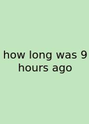 How Long Was 9 Hours Ago