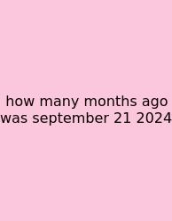 How Many Months Ago Was September 21 2024