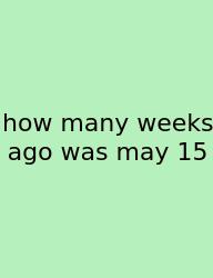 How Many Weeks Ago Was May 15
