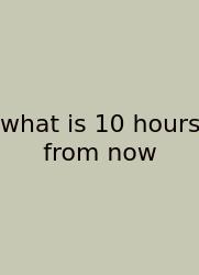 What Is 10 Hours From Now