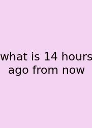 What Is 14 Hours Ago From Now