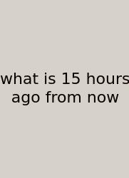 What Is 15 Hours Ago From Now