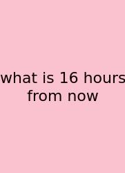 What Is 16 Hours From Now
