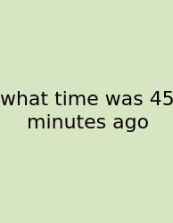 What Time Was 45 Minutes Ago
