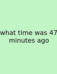 What Time Was 47 Minutes Ago