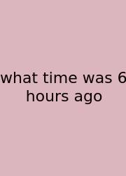 What Time Was 6 Hours Ago