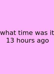 What Time Was It 13 Hours Ago