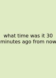 What Time Was It 30 Minutes Ago From Now