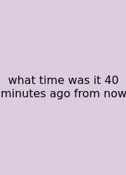 What Time Was It 40 Minutes Ago From Now