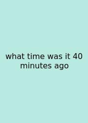What Time Was It 40 Minutes Ago