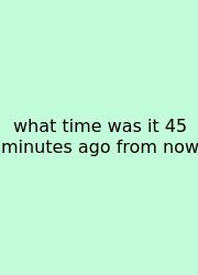 What Time Was It 45 Minutes Ago From Now