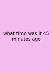 What Time Was It 45 Minutes Ago