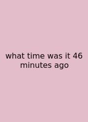 What Time Was It 46 Minutes Ago