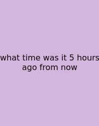 What Time Was It 5 Hours Ago From Now