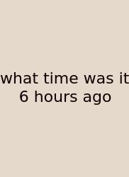 What Time Was It 6 Hours Ago