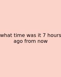 What Time Was It 7 Hours Ago From Now