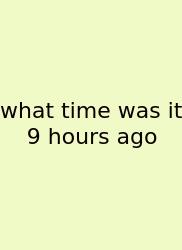 What Time Was It 9 Hours Ago