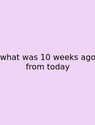 What Was 10 Weeks Ago From Today