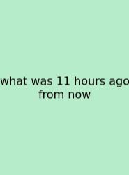 What Was 11 Hours Ago From Now
