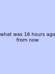 What Was 16 Hours Ago From Now