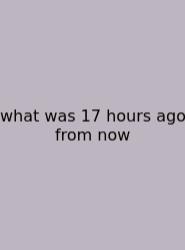 What Was 17 Hours Ago From Now