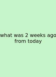 What Was 2 Weeks Ago From Today