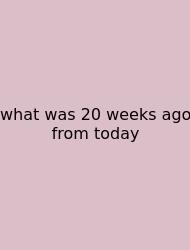 What Was 20 Weeks Ago From Today