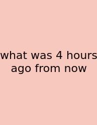 What Was 4 Hours Ago From Now