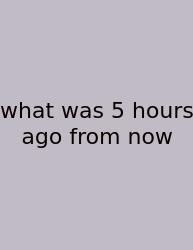What Was 5 Hours Ago From Now