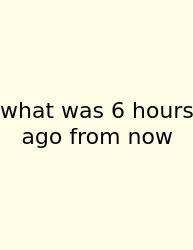 What Was 6 Hours Ago From Now