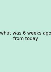 What Was 6 Weeks Ago From Today