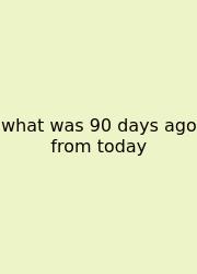 What Was 90 Days Ago From Today
