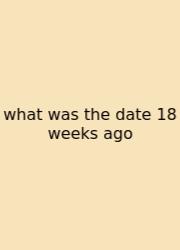 What Was The Date 18 Weeks Ago