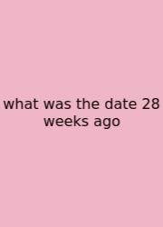 What Was The Date 28 Weeks Ago