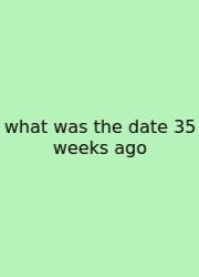What Was The Date 35 Weeks Ago