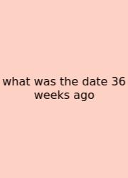 What Was The Date 36 Weeks Ago