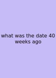 What Was The Date 40 Weeks Ago