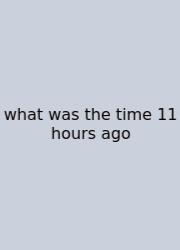 What Was The Time 11 Hours Ago