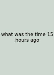 What Was The Time 15 Hours Ago