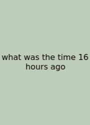 What Was The Time 16 Hours Ago