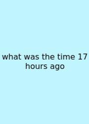 What Was The Time 17 Hours Ago