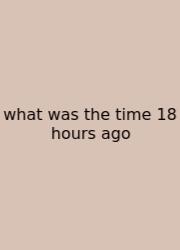 What Was The Time 18 Hours Ago