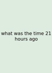 What Was The Time 21 Hours Ago