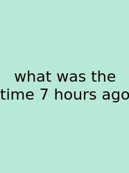 What Was The Time 7 Hours Ago
